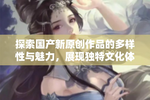 探索国产新原创作品的多样性与魅力，展现独特文化体验