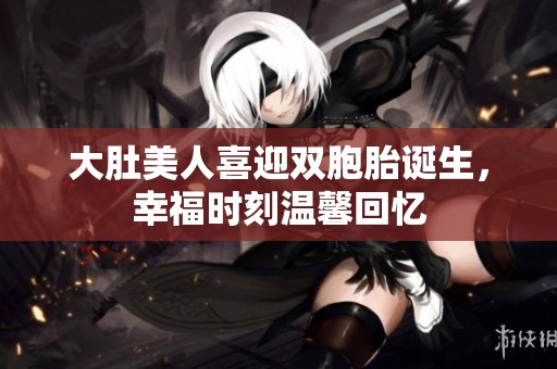 大肚美人喜迎双胞胎诞生，幸福时刻温馨回忆