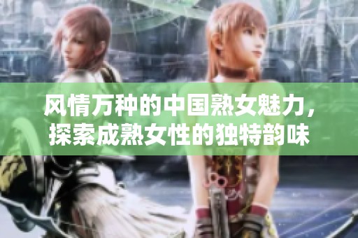 风情万种的中国熟女魅力，探索成熟女性的独特韵味