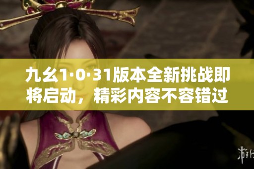 九幺1·0·31版本全新挑战即将启动，精彩内容不容错过