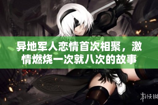 异地军人恋情首次相聚，激情燃烧一次就八次的故事