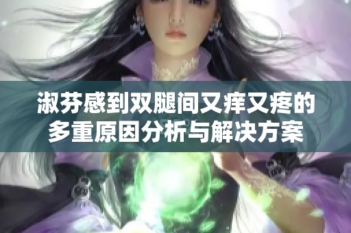 淑芬感到双腿间又痒又疼的多重原因分析与解决方案