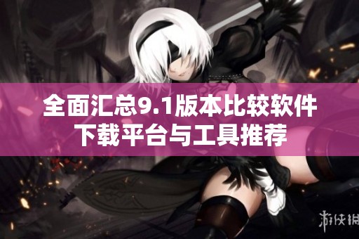 全面汇总9.1版本比较软件下载平台与工具推荐
