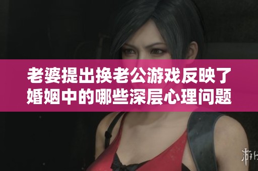 老婆提出换老公游戏反映了婚姻中的哪些深层心理问题