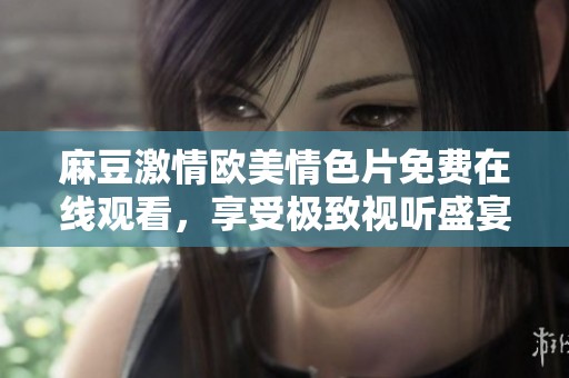 麻豆激情欧美情色片免费在线观看，享受极致视听盛宴
