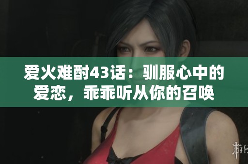 爱火难酎43话：驯服心中的爱恋，乖乖听从你的召唤