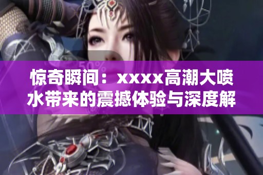 惊奇瞬间：xxxx高潮大喷水带来的震撼体验与深度解析