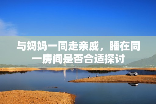 与妈妈一同走亲戚，睡在同一房间是否合适探讨