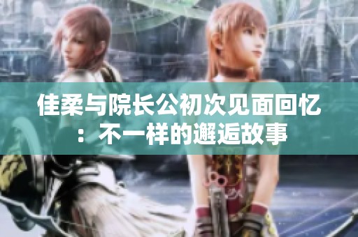 佳柔与院长公初次见面回忆：不一样的邂逅故事