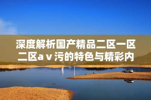 深度解析国产精品二区一区二区aⅴ污的特色与精彩内容