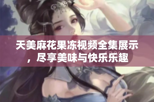 天美麻花果冻视频全集展示，尽享美味与快乐乐趣