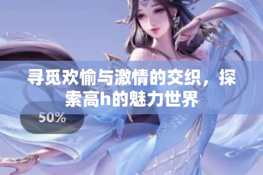 寻觅欢愉与激情的交织，探索高h的魅力世界