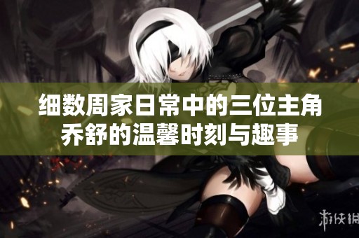 细数周家日常中的三位主角乔舒的温馨时刻与趣事