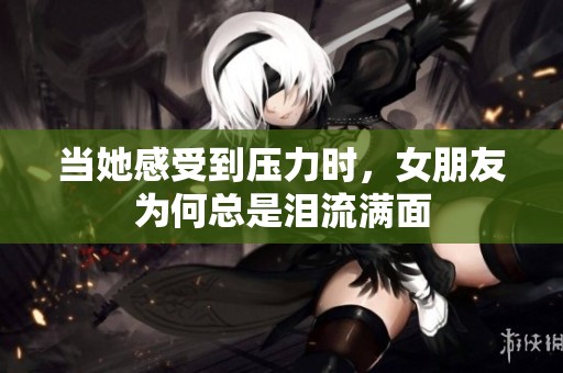 当她感受到压力时，女朋友为何总是泪流满面