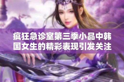 疯狂急诊室第三季小品中韩国女生的精彩表现引发关注