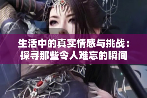 生活中的真实情感与挑战：探寻那些令人难忘的瞬间