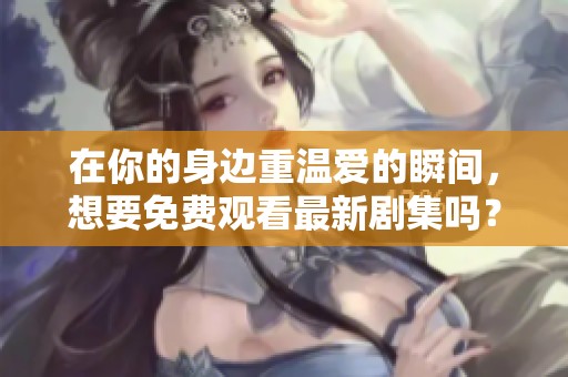 在你的身边重温爱的瞬间，想要免费观看最新剧集吗？