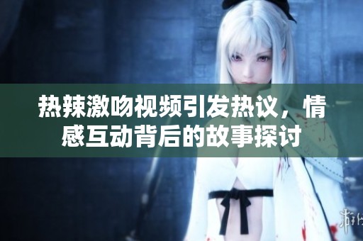 热辣激吻视频引发热议，情感互动背后的故事探讨