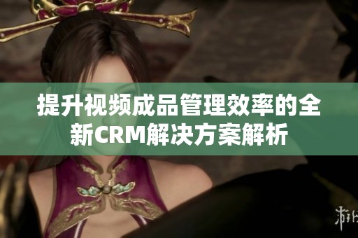 提升视频成品管理效率的全新CRM解决方案解析