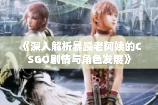 《深入解析暴躁老阿姨的CSGO剧情与角色发展》