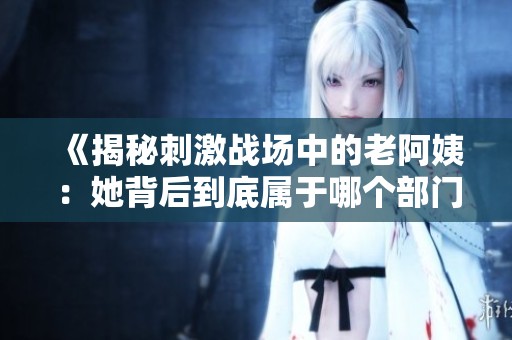 《揭秘刺激战场中的老阿姨：她背后到底属于哪个部门》