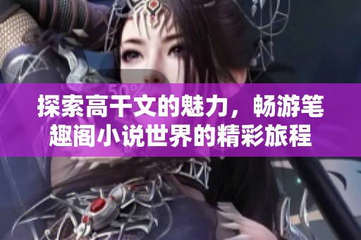 探索高干文的魅力，畅游笔趣阁小说世界的精彩旅程