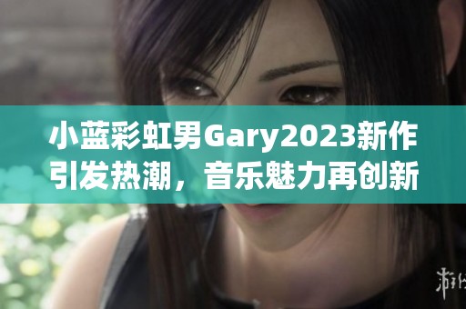小蓝彩虹男Gary2023新作引发热潮，音乐魅力再创新高
