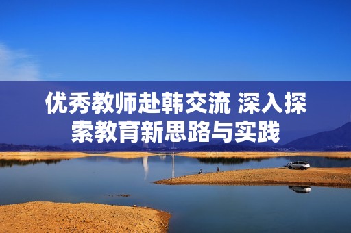 优秀教师赴韩交流 深入探索教育新思路与实践