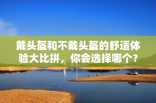 戴头盔和不戴头盔的舒适体验大比拼，你会选择哪个？
