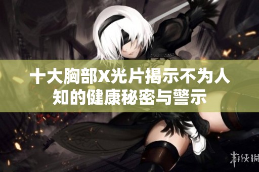 十大胸部X光片揭示不为人知的健康秘密与警示