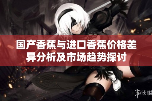 国产香蕉与进口香蕉价格差异分析及市场趋势探讨