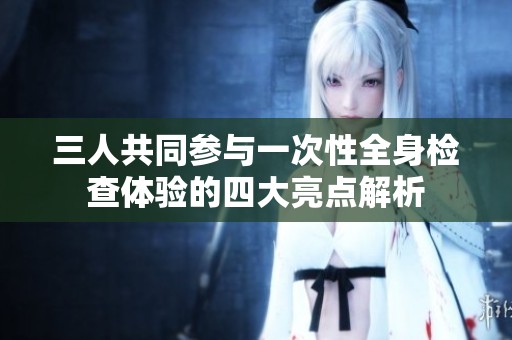 三人共同参与一次性全身检查体验的四大亮点解析