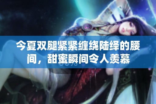 今夏双腿紧紧缠绕陆绎的腰间，甜蜜瞬间令人羡慕