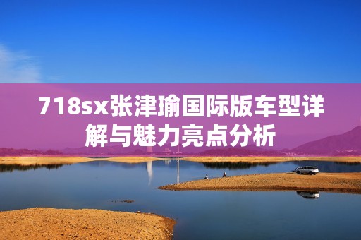 718sx张津瑜国际版车型详解与魅力亮点分析