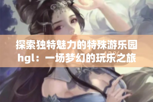 探索独特魅力的特殊游乐园hgl：一场梦幻的玩乐之旅