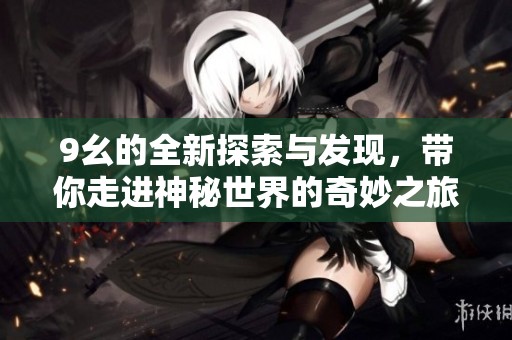 9幺的全新探索与发现，带你走进神秘世界的奇妙之旅