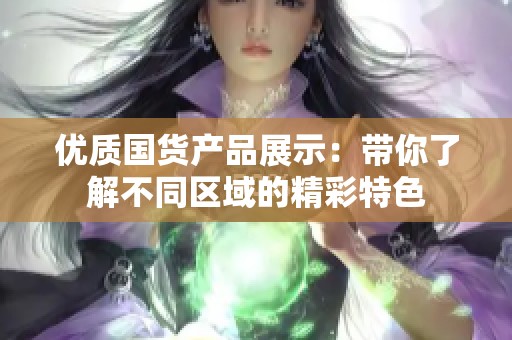 优质国货产品展示：带你了解不同区域的精彩特色