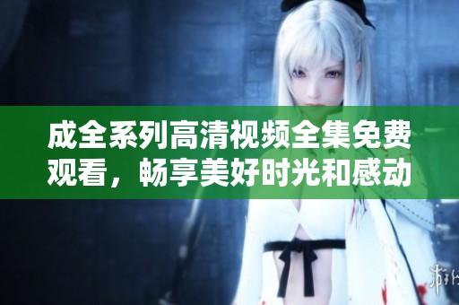 成全系列高清视频全集免费观看，畅享美好时光和感动瞬间