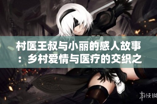 村医王叔与小丽的感人故事：乡村爱情与医疗的交织之旅