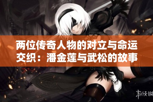 两位传奇人物的对立与命运交织：潘金莲与武松的故事解析
