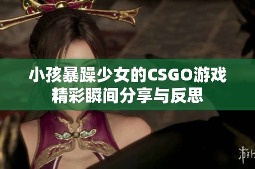 小孩暴躁少女的CSGO游戏精彩瞬间分享与反思