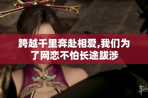 跨越千里奔赴相爱,我们为了网恋不怕长途跋涉