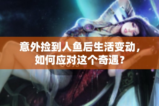 意外捡到人鱼后生活变动，如何应对这个奇遇？