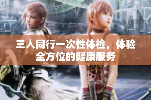 三人同行一次性体检，体验全方位的健康服务