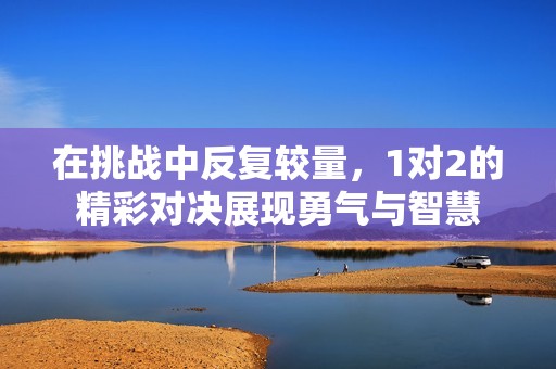 在挑战中反复较量，1对2的精彩对决展现勇气与智慧