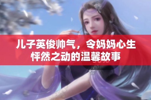 儿子英俊帅气，令妈妈心生怦然之动的温馨故事