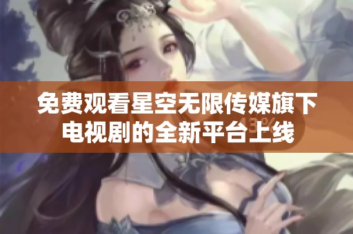 免费观看星空无限传媒旗下电视剧的全新平台上线