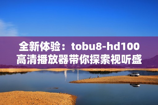 全新体验：tobu8-hd100高清播放器带你探索视听盛宴