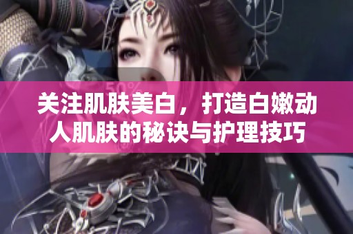 关注肌肤美白，打造白嫩动人肌肤的秘诀与护理技巧