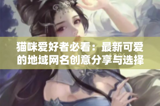 猫咪爱好者必看：最新可爱的地域网名创意分享与选择技巧